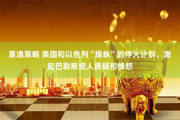 景逸策略 美国和以色列“操纵”的停火计划，激起巴勒斯坦人质疑和愤怒