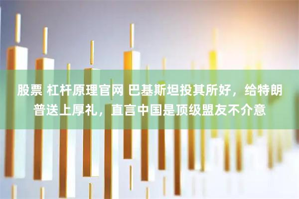 股票 杠杆原理官网 巴基斯坦投其所好，给特朗普送上厚礼，直言中国是顶级盟友不介意