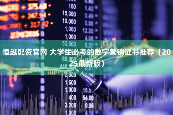 恒越配资官网 大学生必考的数字营销证书推荐（2025最新版）