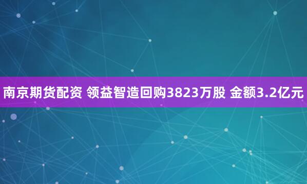 南京期货配资 领益智造回购3823万股 金额3.2亿元