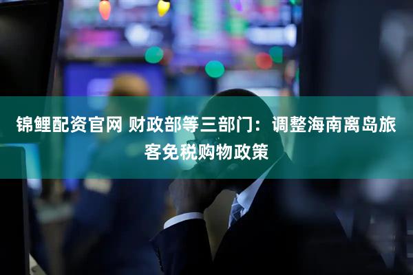 锦鲤配资官网 财政部等三部门：调整海南离岛旅客免税购物政策