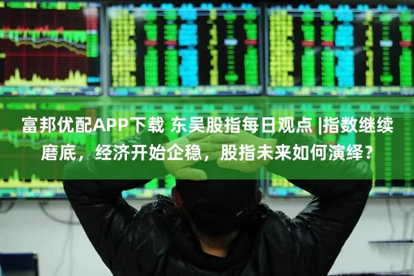 富邦优配APP下载 东吴股指每日观点 |指数继续磨底，经济开始企稳，股指未来如何演绎？