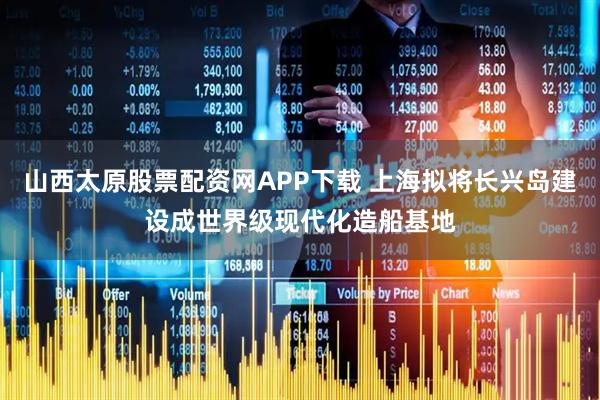 山西太原股票配资网APP下载 上海拟将长兴岛建设成世界级现代化造船基地