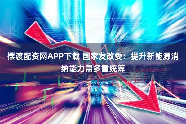 摆渡配资网APP下载 国家发改委：提升新能源消纳能力需多重统筹