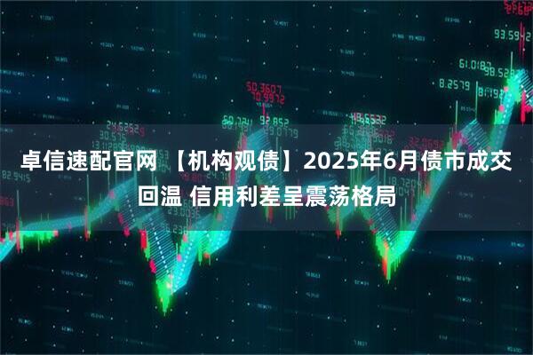 卓信速配官网 【机构观债】2025年6月债市成交回温 信用利差呈震荡格局