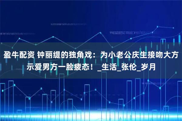 盈牛配资 钟丽缇的独角戏：为小老公庆生接吻大方示爱男方一脸疲态！_生活_张伦_岁月