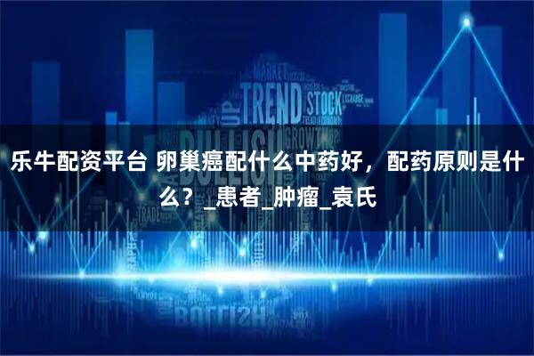 乐牛配资平台 卵巢癌配什么中药好，配药原则是什么？_患者_肿瘤_袁氏