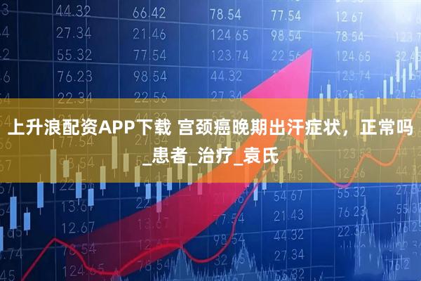 上升浪配资APP下载 宫颈癌晚期出汗症状，正常吗_患者_治疗_袁氏