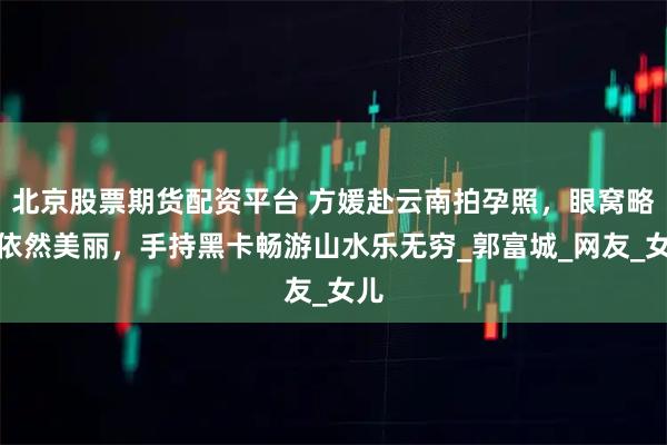 北京股票期货配资平台 方媛赴云南拍孕照，眼窝略凹依然美丽，手持黑卡畅游山水乐无穷_郭富城_网友_女儿