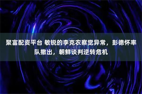 聚富配资平台 敏锐的李克农察觉异常，彭德怀率队撤出，朝鲜谈判逆转危机