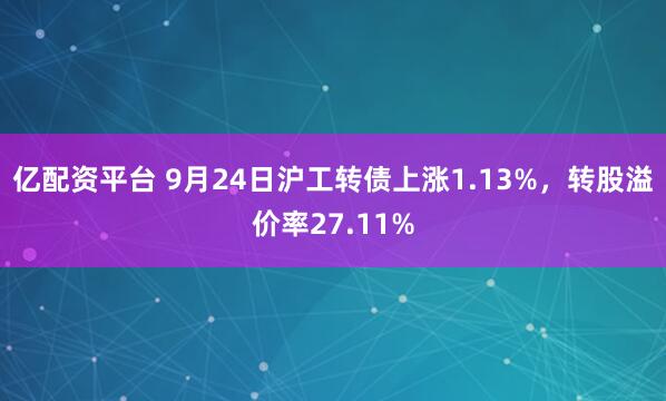 亿配资平台 9月24日沪工转债上涨1.13%，转股溢价率27.11%