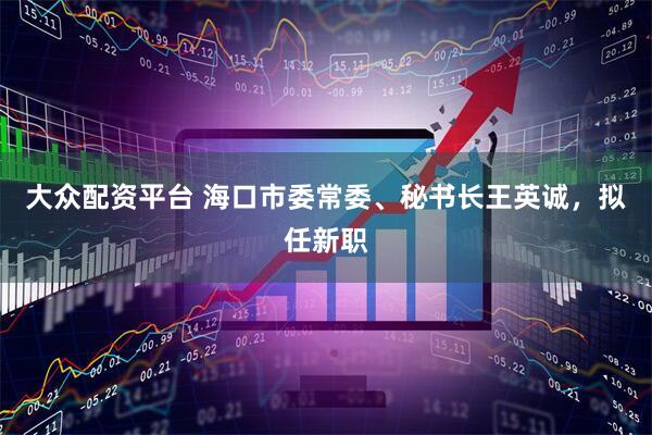大众配资平台 海口市委常委、秘书长王英诚，拟任新职