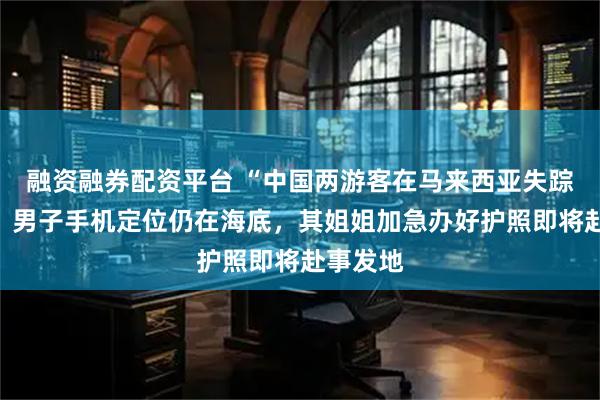 融资融券配资平台 “中国两游客在马来西亚失踪”后续：男子手机定位仍在海底，其姐姐加急办好护照即将赴事发地