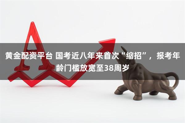 黄金配资平台 国考近八年来首次“缩招”，报考年龄门槛放宽至38周岁