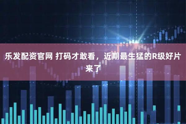 乐发配资官网 打码才敢看，近期最生猛的R级好片来了