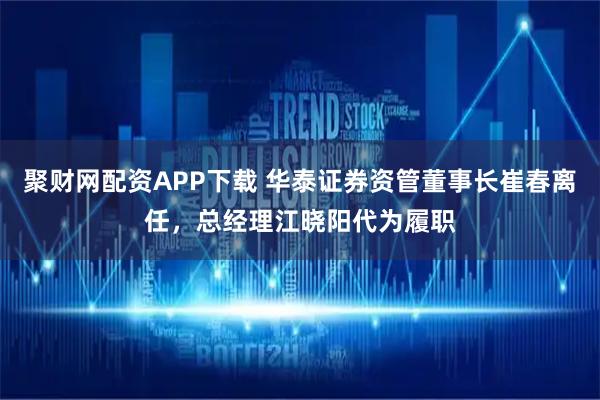 聚财网配资APP下载 华泰证券资管董事长崔春离任，总经理江晓阳代为履职