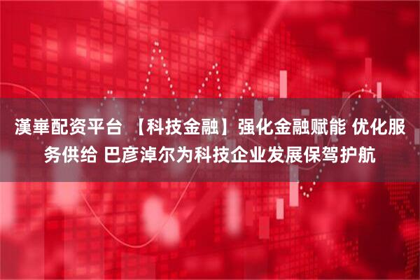 漢崋配资平台 【科技金融】强化金融赋能 优化服务供给 巴彦淖尔为科技企业发展保驾护航