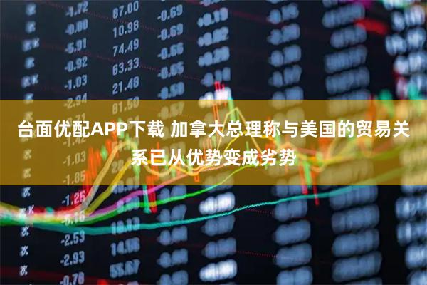 台面优配APP下载 加拿大总理称与美国的贸易关系已从优势变成劣势