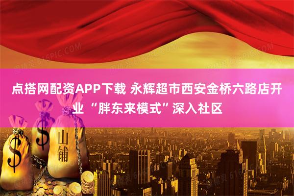 点搭网配资APP下载 永辉超市西安金桥六路店开业 “胖东来模式”深入社区