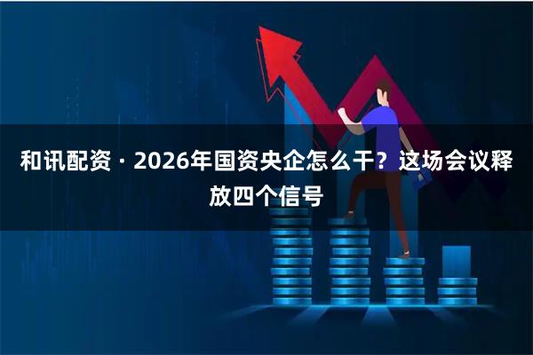 和讯配资 · 2026年国资央企怎么干？这场会议释放四个信号