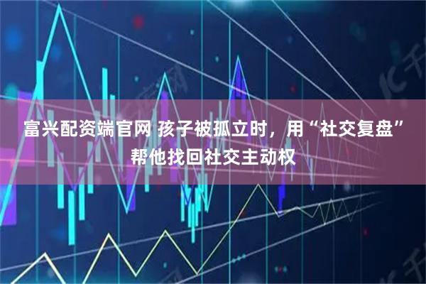 富兴配资端官网 孩子被孤立时，用“社交复盘”帮他找回社交主动权