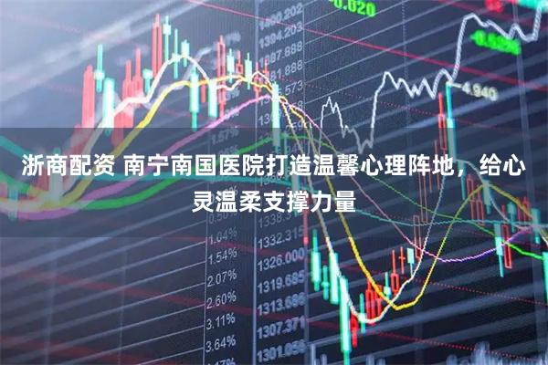 浙商配资 南宁南国医院打造温馨心理阵地，给心灵温柔支撑力量