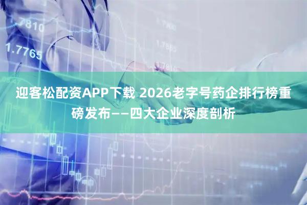 迎客松配资APP下载 2026老字号药企排行榜重磅发布——四大企业深度剖析