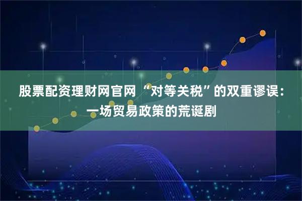股票配资理财网官网 “对等关税”的双重谬误：一场贸易政策的荒诞剧
