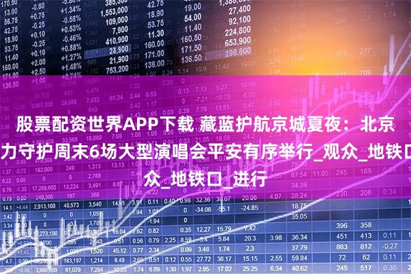 股票配资世界APP下载 藏蓝护航京城夏夜：北京警方全力守护周末6场大型演唱会平安有序举行_观众_地铁口_进行