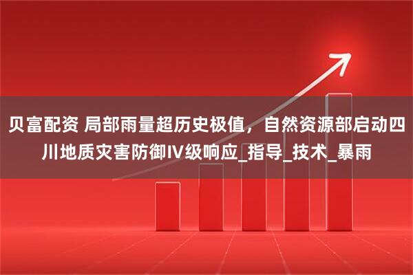 贝富配资 局部雨量超历史极值，自然资源部启动四川地质灾害防御Ⅳ级响应_指导_技术_暴雨