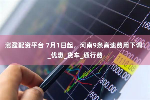 涨盈配资平台 7月1日起，河南9条高速费用下调！_优惠_货车_通行费