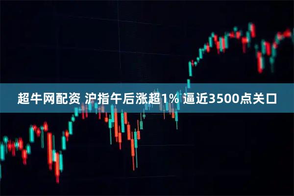 超牛网配资 沪指午后涨超1% 逼近3500点关口