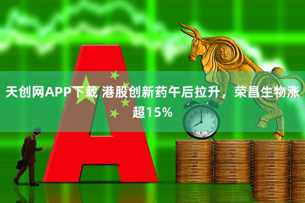 天创网APP下载 港股创新药午后拉升，荣昌生物涨超15%