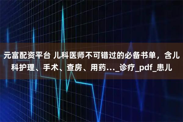 元富配资平台 儿科医师不可错过的必备书单，含儿科护理、手术、查房、用药…_诊疗_pdf_患儿