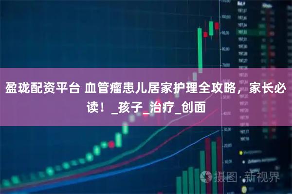 盈珑配资平台 血管瘤患儿居家护理全攻略，家长必读！_孩子_治疗_创面