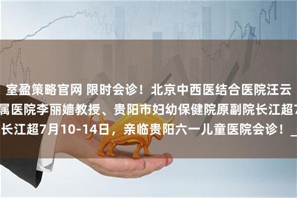 室盈策略官网 限时会诊！北京中西医结合医院汪云教授、首都医科大学附属医院李丽嫱教授、贵阳市妇幼保健院原副院长江超7月10-14日，亲临贵阳六一儿童医院会诊！_孩子_诊疗_治疗