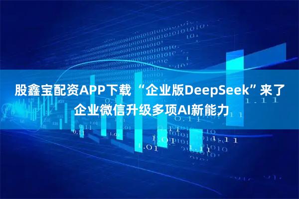 股鑫宝配资APP下载 “企业版DeepSeek”来了 企业微信升级多项AI新能力