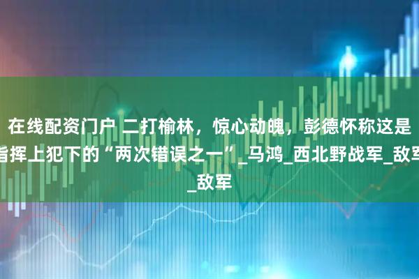 在线配资门户 二打榆林，惊心动魄，彭德怀称这是指挥上犯下的“两次错误之一”_马鸿_西北野战军_敌军