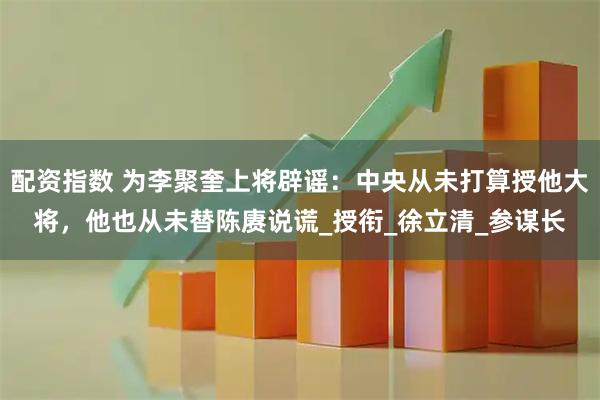 配资指数 为李聚奎上将辟谣：中央从未打算授他大将，他也从未替陈赓说谎_授衔_徐立清_参谋长