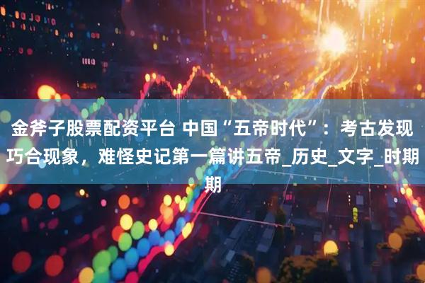 金斧子股票配资平台 中国“五帝时代”：考古发现巧合现象，难怪史记第一篇讲五帝_历史_文字_时期