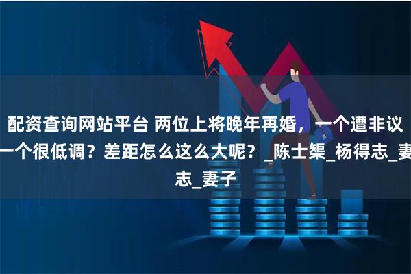 配资查询网站平台 两位上将晚年再婚，一个遭非议，一个很低调？差距怎么这么大呢？_陈士榘_杨得志_妻子