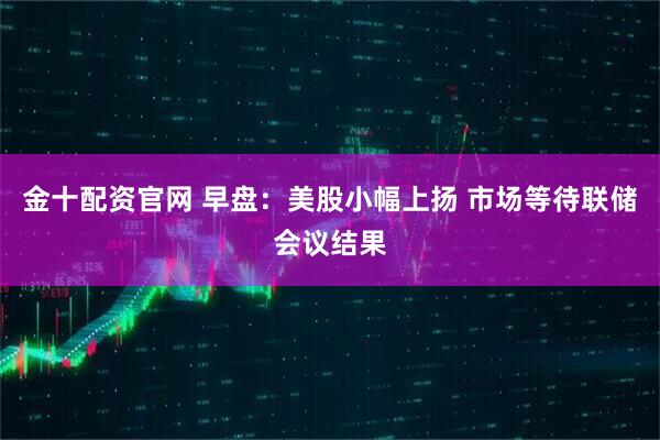 金十配资官网 早盘：美股小幅上扬 市场等待联储会议结果
