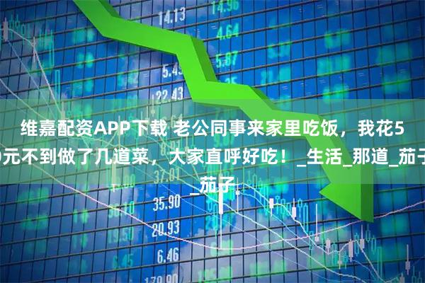 维嘉配资APP下载 老公同事来家里吃饭，我花50元不到做了几道菜，大家直呼好吃！_生活_那道_茄子