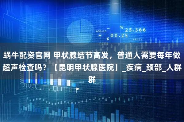 蜗牛配资官网 甲状腺结节高发，普通人需要每年做超声检查吗？【昆明甲状腺医院】_疾病_颈部_人群