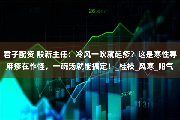 君子配资 殷新主任：冷风一吹就起疹？这是寒性荨麻疹在作怪，一碗汤就能搞定！_桂枝_风寒_阳气