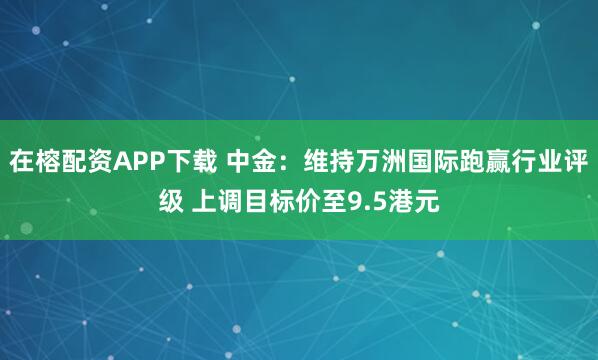 在榕配资APP下载 中金：维持万洲国际跑赢行业评级 上调目标价至9.5港元