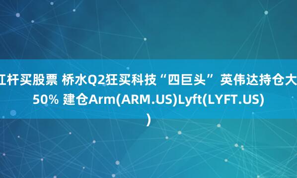 加杠杆买股票 桥水Q2狂买科技“四巨头” 英伟达持仓大增150% 建仓Arm(ARM.US)Lyft(LYFT.US)