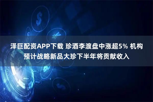 泽巨配资APP下载 珍酒李渡盘中涨超5% 机构预计战略新品大珍下半年将贡献收入