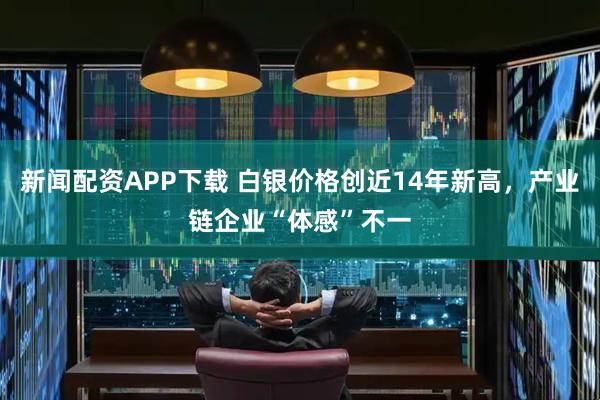 新闻配资APP下载 白银价格创近14年新高，产业链企业“体感”不一
