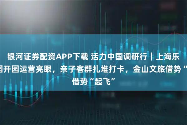 银河证券配资APP下载 活力中国调研行｜上海乐高乐园开园运营亮眼，亲子客群扎堆打卡，金山文旅借势“起飞”